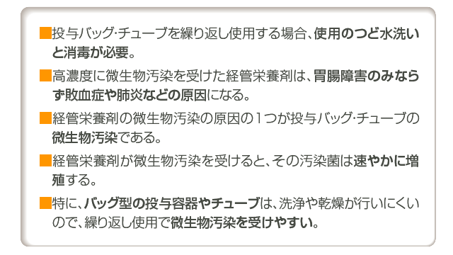 ■投与バッグ・チューブを繰り返し使用する場合、使用のつど水洗いと消毒が必要。 
■高濃度に微生物汚染を受けた経管栄養剤は、胃腸障害のみならず敗血症や肺炎などの原因になる。 
■経管栄養剤の微生物汚染の原因の1つが投与バッグ・チューブの微生物汚染である。 
■経管栄養剤が微生物汚染を受けると、その汚染菌は速やかに増殖する。  
■特に、バッグ型の投与容器やチューブは、洗浄や乾燥が行いにくいので、繰り返し使用で微生物汚染を受けやすい。