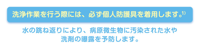 洗浄作業を行う際には、必ず個人防護具を着用します。1)　水の跳ね返りにより、病原微生物に汚染された水や潜在の曝露を予防します。