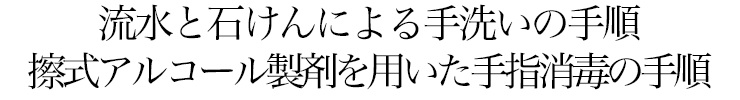 流水と石けんによる手洗いの手順　擦式アルコール製剤を用いた手指消毒の手順